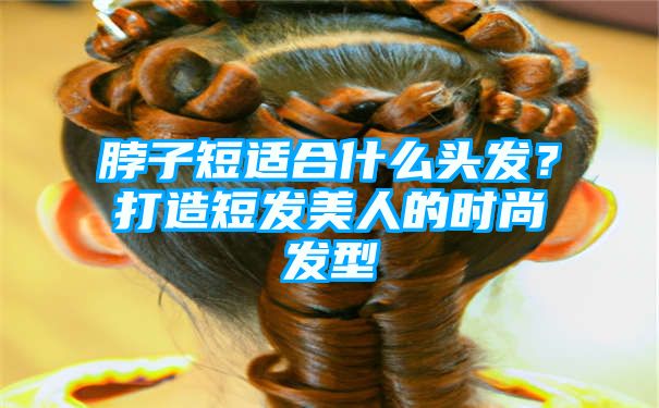 脖子短适合什么头发？打造短发美人的时尚发型