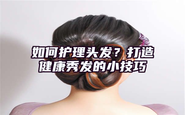 如何护理头发？打造健康秀发的小技巧