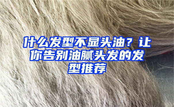 什么发型不显头油？让你告别油腻头发的发型推荐