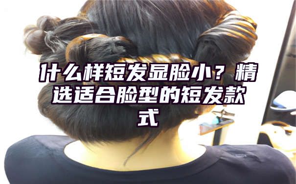 什么样短发显脸小？精选适合脸型的短发款式