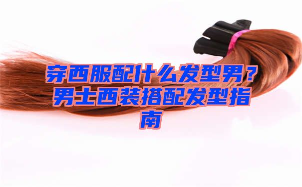 穿西服配什么发型男？男士西装搭配发型指南