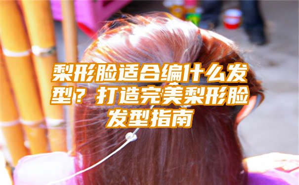 梨形脸适合编什么发型？打造完美梨形脸发型指南