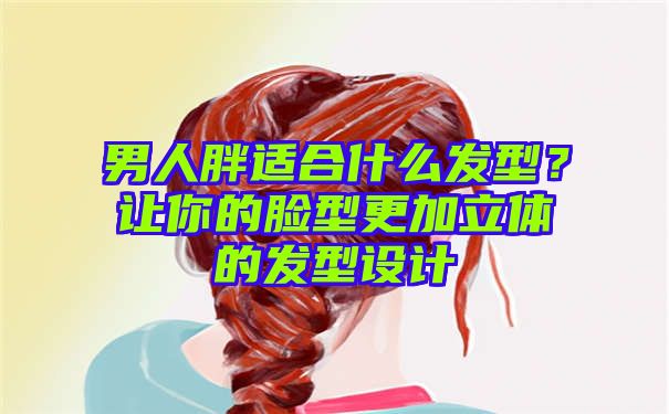 男人胖适合什么发型？让你的脸型更加立体的发型设计