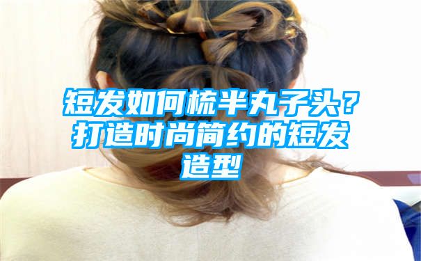 短发如何梳半丸子头？打造时尚简约的短发造型