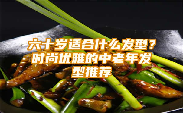 六十岁适合什么发型？时尚优雅的中老年发型推荐