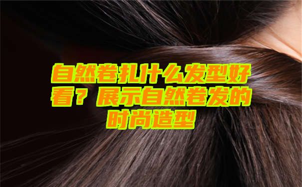 自然卷扎什么发型好看？展示自然卷发的时尚造型