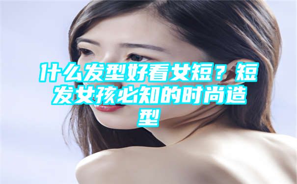 什么发型好看女短？短发女孩必知的时尚造型