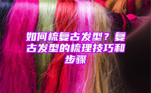 如何梳复古发型？复古发型的梳理技巧和步骤