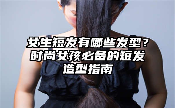 女生短发有哪些发型？时尚女孩必备的短发造型指南