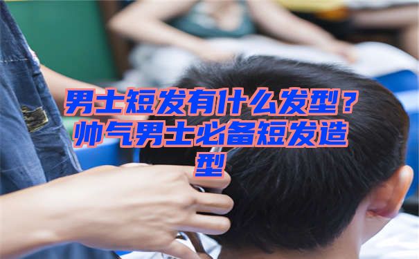 男士短发有什么发型？帅气男士必备短发造型