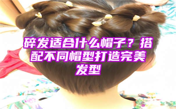 碎发适合什么帽子？搭配不同帽型打造完美发型