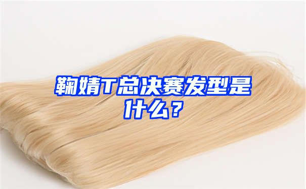 鞠婧T总决赛发型是什么？