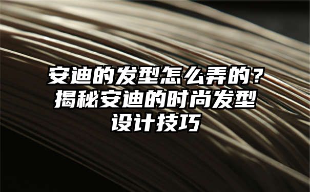 安迪的发型怎么弄的？揭秘安迪的时尚发型设计技巧