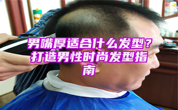 男嘴厚适合什么发型？打造男性时尚发型指南