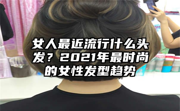 女人最近流行什么头发？2021年最时尚的女性发型趋势