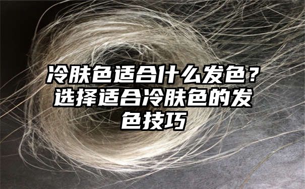 冷肤色适合什么发色？选择适合冷肤色的发色技巧