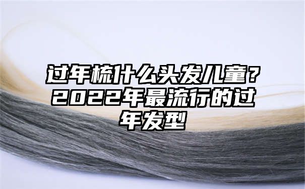 过年梳什么头发儿童？2022年最流行的过年发型