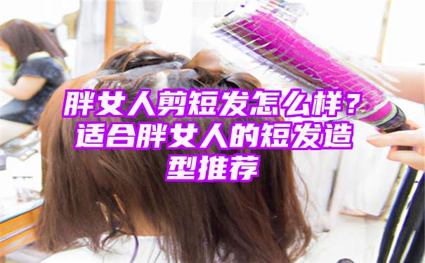 胖女人剪短发怎么样？适合胖女人的短发造型推荐