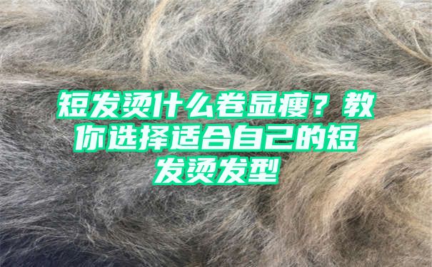 短发烫什么卷显瘦？教你选择适合自己的短发烫发型