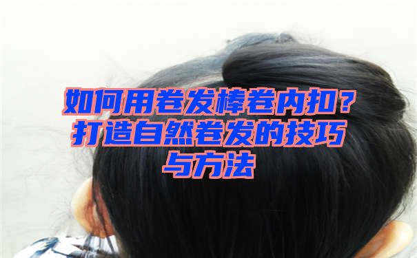 如何用卷发棒卷内扣？打造自然卷发的技巧与方法