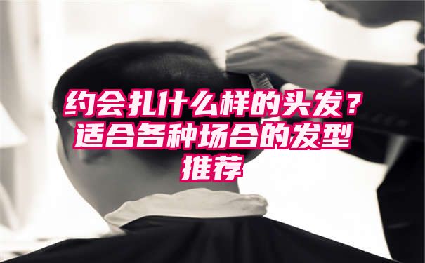 约会扎什么样的头发？适合各种场合的发型推荐