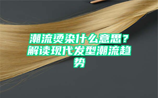 潮流烫染什么意思？解读现代发型潮流趋势