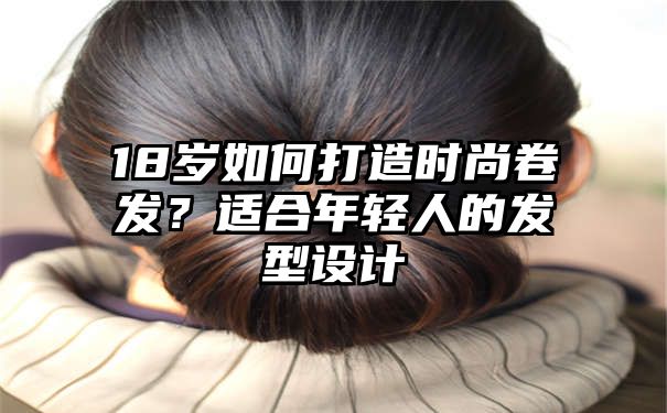 18岁如何打造时尚卷发？适合年轻人的发型设计