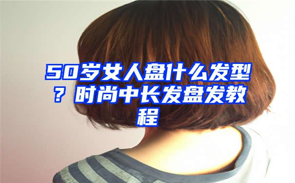 50岁女人盘什么发型？时尚中长发盘发教程