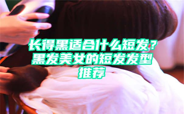 长得黑适合什么短发？黑发美女的短发发型推荐