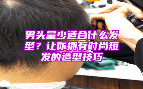 男头量少适合什么发型？让你拥有时尚短发的造型技巧