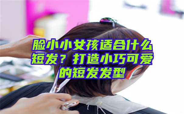 脸小小女孩适合什么短发？打造小巧可爱的短发发型