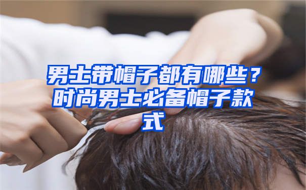 男士带帽子都有哪些？时尚男士必备帽子款式