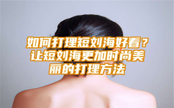 如何打理短刘海好看？让短刘海更加时尚美丽的打理方法