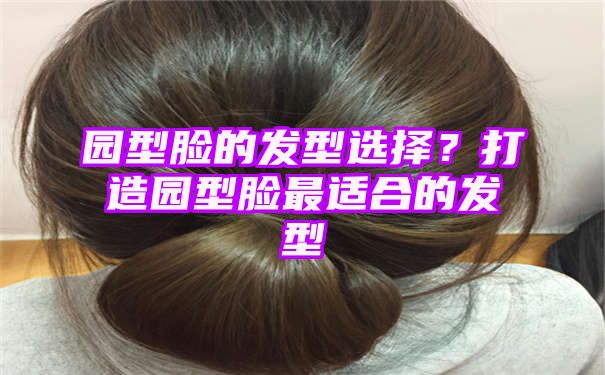 园型脸的发型选择？打造园型脸最适合的发型