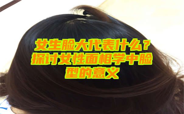 女生脸大代表什么？探讨女性面相学中脸型的意义