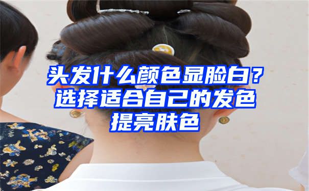 头发什么颜色显脸白？选择适合自己的发色提亮肤色