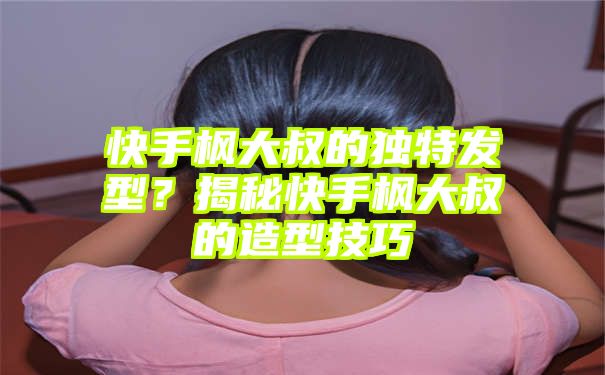 快手枫大叔的独特发型？揭秘快手枫大叔的造型技巧