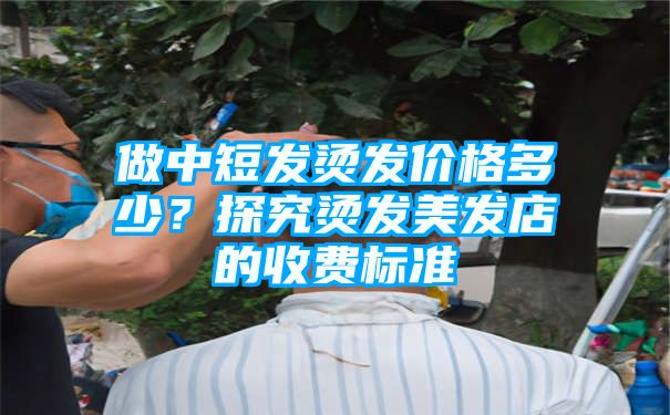 做中短发烫发价格多少？探究烫发美发店的收费标准