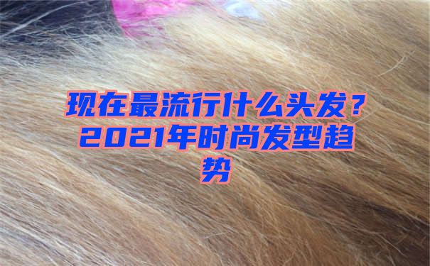 现在最流行什么头发？2021年时尚发型趋势