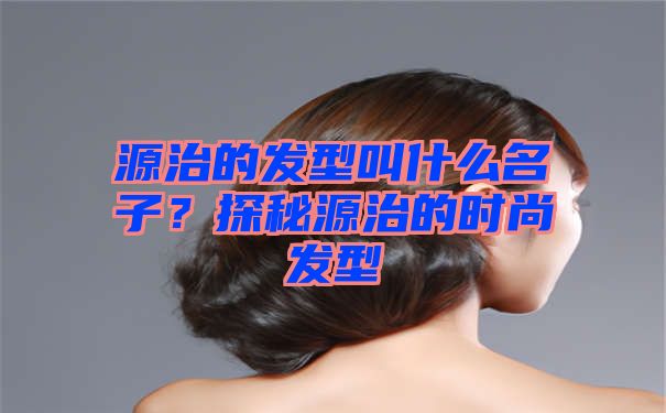 源治的发型叫什么名子？探秘源治的时尚发型