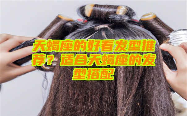 天蝎座的好看发型推荐？适合天蝎座的发型搭配