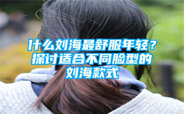 什么刘海最舒服年轻？探讨适合不同脸型的刘海款式