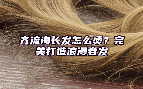 齐流海长发怎么烫？完美打造浪漫卷发