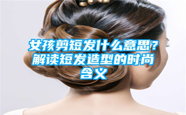 女孩剪短发什么意思？解读短发造型的时尚含义