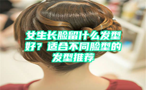 女生长脸留什么发型好？适合不同脸型的发型推荐