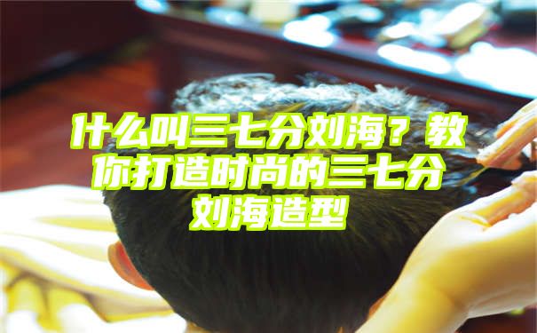 什么叫三七分刘海？教你打造时尚的三七分刘海造型