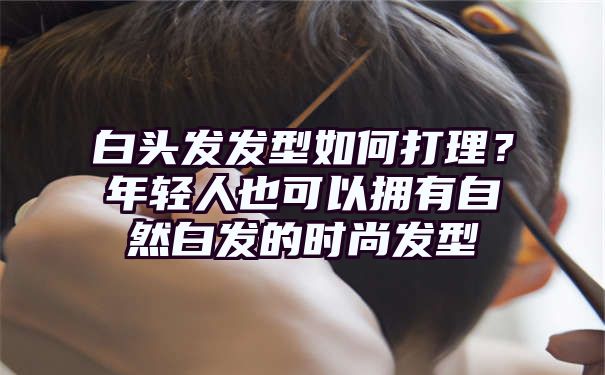 白头发发型如何打理？年轻人也可以拥有自然白发的时尚发型