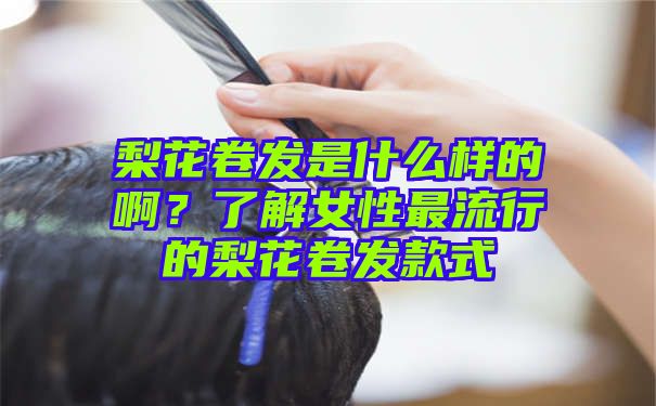 梨花卷发是什么样的啊？了解女性最流行的梨花卷发款式