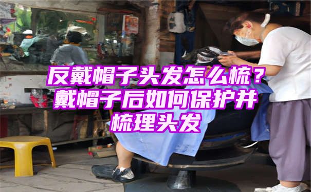 反戴帽子头发怎么梳？戴帽子后如何保护并梳理头发