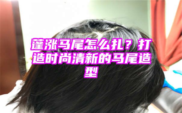 蓬涨马尾怎么扎？打造时尚清新的马尾造型